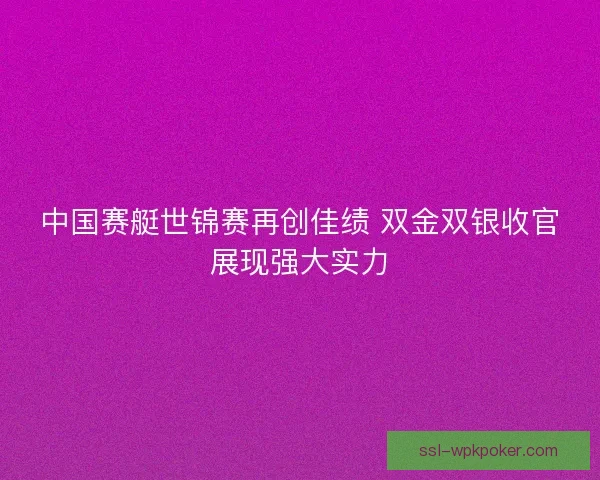 中国赛艇世锦赛再创佳绩 双金双银收官展现强大实力