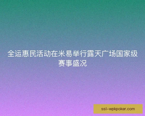 全运惠民活动在米易举行露天广场国家级赛事盛况