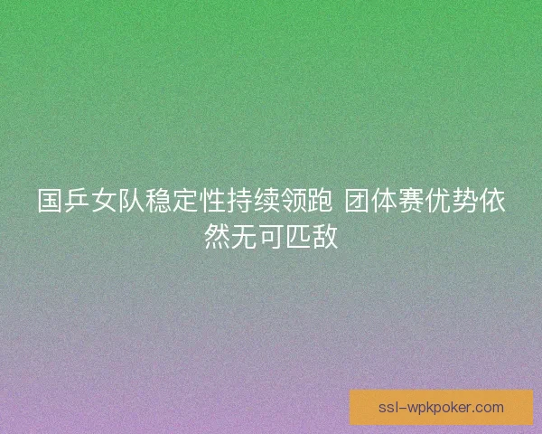 国乒女队稳定性持续领跑 团体赛优势依然无可匹敌