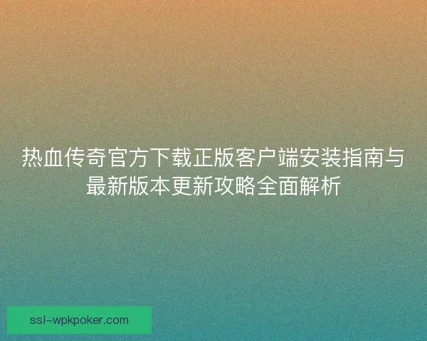热血传奇官方下载正版客户端安装指南与最新版本更新攻略全面解析