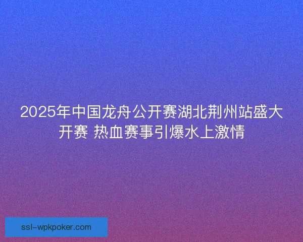 2025年中国龙舟公开赛湖北荆州站盛大开赛 热血赛事引爆水上激情